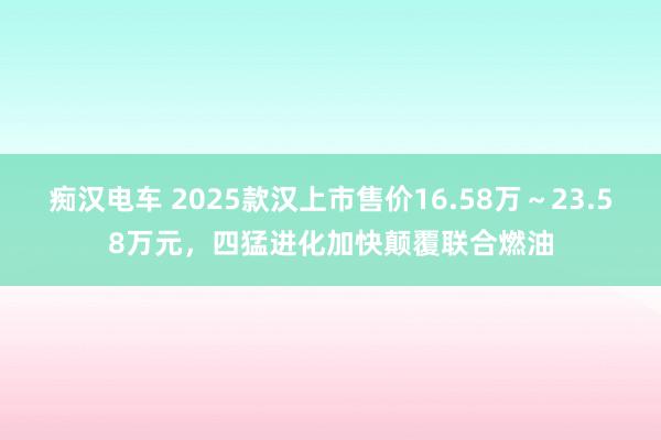 痴汉电车 2025款汉上市售价16.58万～23.58万元，四猛进化加快颠覆联合燃油