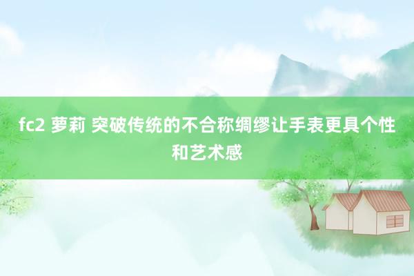 fc2 萝莉 突破传统的不合称绸缪让手表更具个性和艺术感
