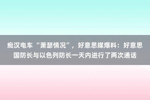 痴汉电车 “萧瑟情况”，好意思媒爆料：好意思国防长与以色列防长一天内进行了两次通话