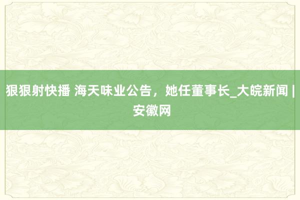 狠狠射快播 海天味业公告，她任董事长_大皖新闻 | 安徽网