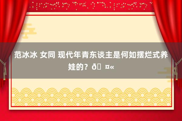范冰冰 女同 现代年青东谈主是何如摆烂式养娃的?🤫