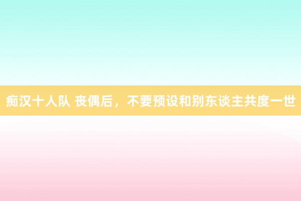 痴汉十人队 丧偶后，不要预设和别东谈主共度一世