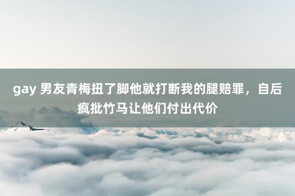 gay 男友青梅扭了脚他就打断我的腿赔罪，自后疯批竹马让他们付出代价