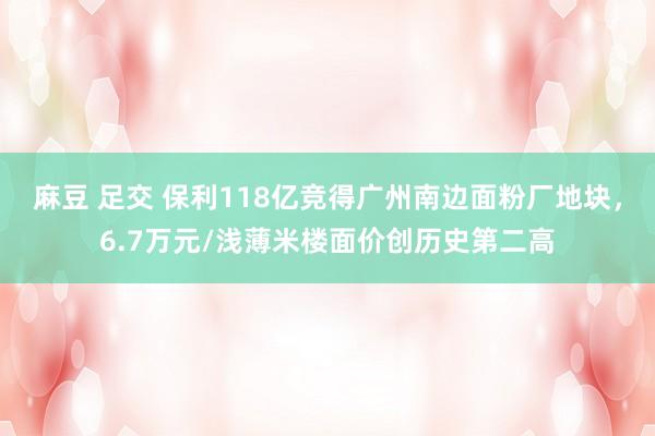 麻豆 足交 保利118亿竞得广州南边面粉厂地块，6.7万元/浅薄米楼面价创历史第二高