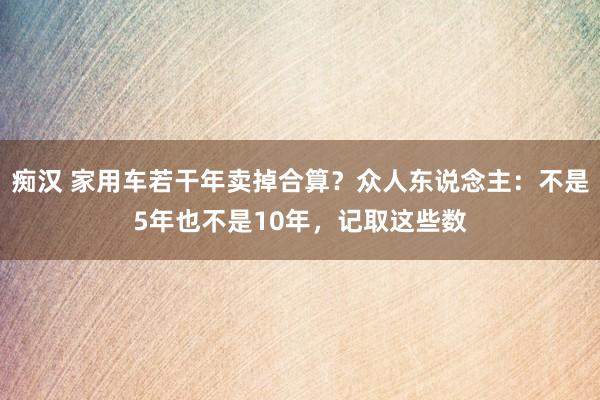 痴汉 家用车若干年卖掉合算？众人东说念主：不是5年也不是10年，记取这些数