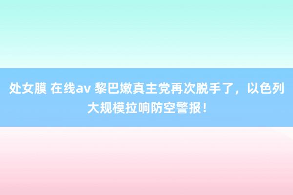 处女膜 在线av 黎巴嫩真主党再次脱手了，以色列大规模拉响防空警报！