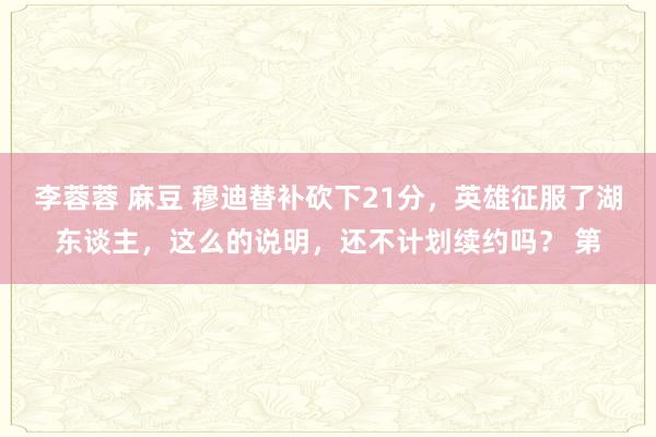 李蓉蓉 麻豆 穆迪替补砍下21分，英雄征服了湖东谈主，这么的说明，还不计划续约吗？ 第
