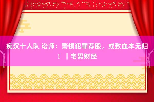 痴汉十人队 讼师：警惕犯罪荐股，或致血本无归！｜宅男财经