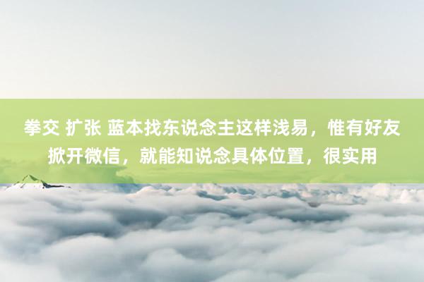 拳交 扩张 蓝本找东说念主这样浅易，惟有好友掀开微信，就能知说念具体位置，很实用