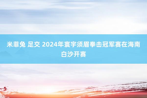 米菲兔 足交 2024年寰宇须眉拳击冠军赛在海南白沙开赛
