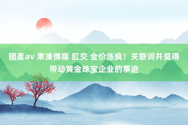 國產av 果凍傳媒 肛交 金价涨疯！关联词并莫得带动黄金珠宝企业的事迹