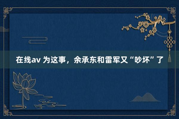 在线av 为这事，余承东和雷军又“吵坏”了