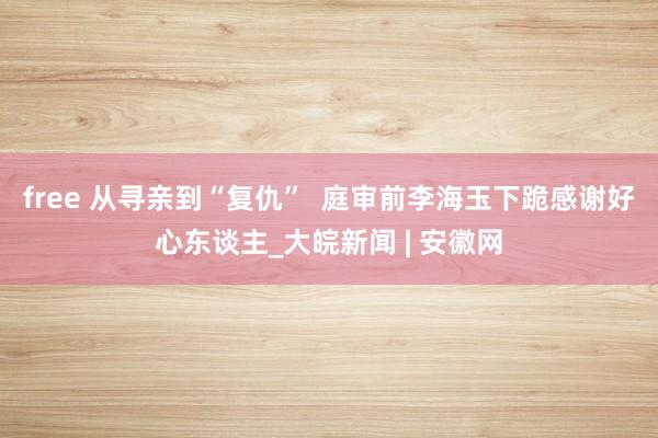 free 从寻亲到“复仇”  庭审前李海玉下跪感谢好心东谈主_大皖新闻 | 安徽网