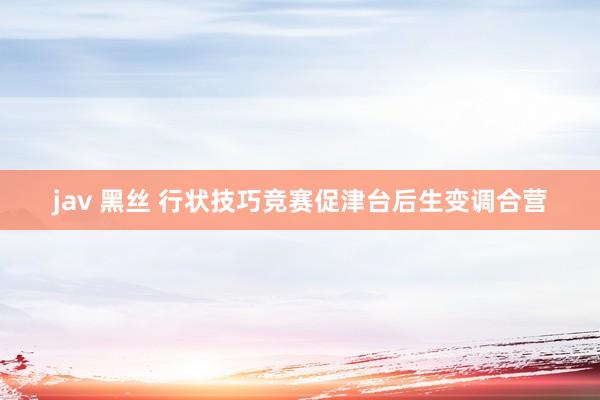 jav 黑丝 行状技巧竞赛促津台后生变调合营