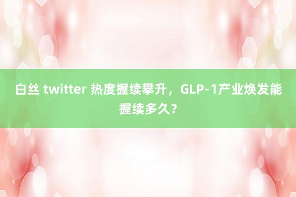 白丝 twitter 热度握续攀升，GLP-1产业焕发能握续多久？