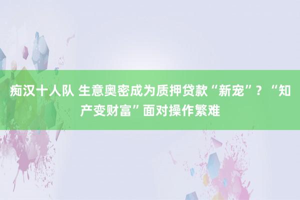 痴汉十人队 生意奥密成为质押贷款“新宠”？“知产变财富”面对操作繁难