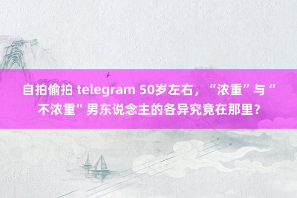 自拍偷拍 telegram 50岁左右，“浓重”与“不浓重”男东说念主的各异究竟在那里？