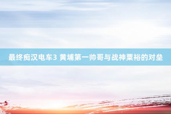 最终痴汉电车3 黄埔第一帅哥与战神粟裕的对垒