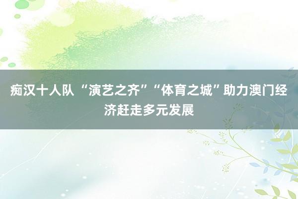 痴汉十人队 “演艺之齐”“体育之城”助力澳门经济赶走多元发展
