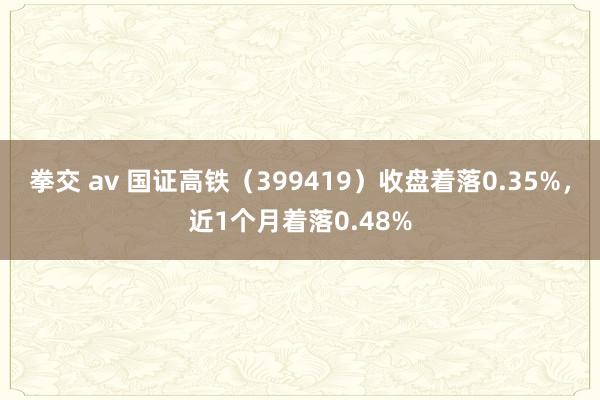 拳交 av 国证高铁（399419）收盘着落0.35%，近1个月着落0.48%