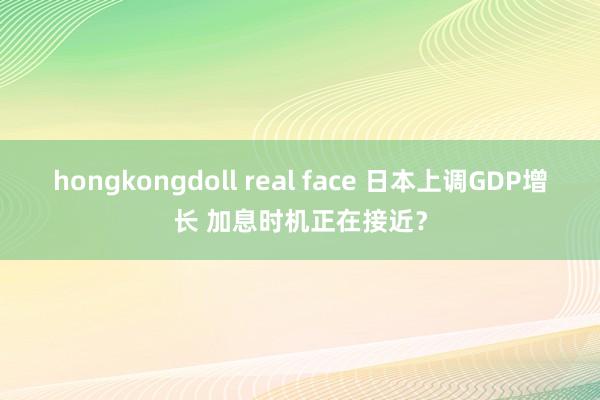 hongkongdoll real face 日本上调GDP增长 加息时机正在接近？