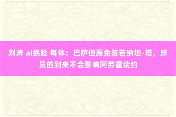 刘涛 ai换脸 每体：巴萨但愿免签若纳坦-塔，球员的到来不会影响阿劳霍续约