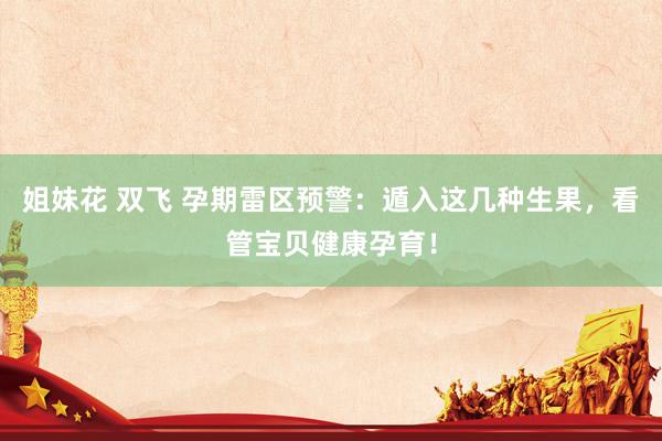 姐妹花 双飞 孕期雷区预警：遁入这几种生果，看管宝贝健康孕育！