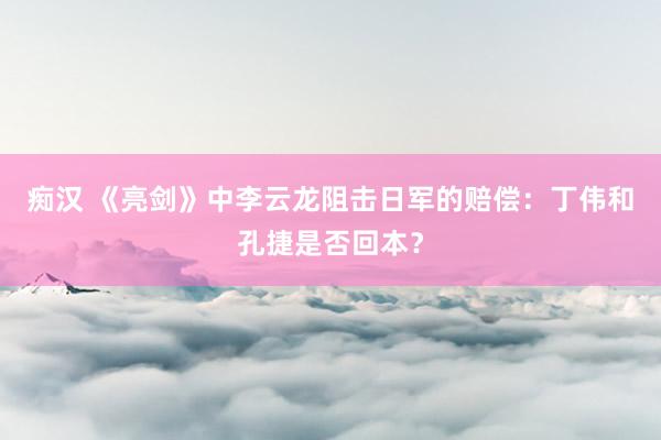 痴汉 《亮剑》中李云龙阻击日军的赔偿：丁伟和孔捷是否回本？