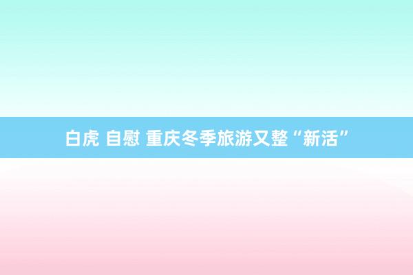 白虎 自慰 重庆冬季旅游又整“新活”
