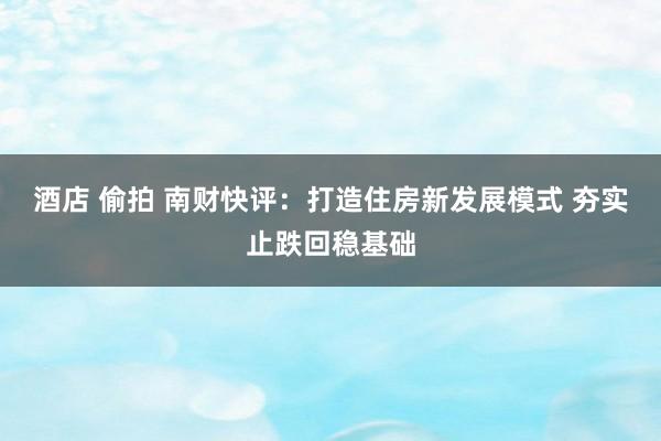 酒店 偷拍 南财快评：打造住房新发展模式 夯实止跌回稳基础