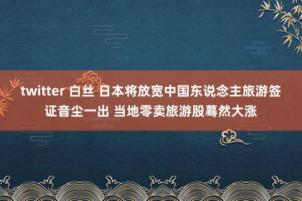 twitter 白丝 日本将放宽中国东说念主旅游签证音尘一出 当地零卖旅游股蓦然大涨