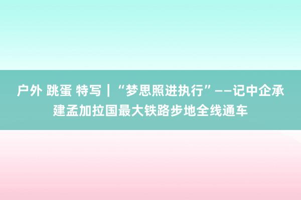 户外 跳蛋 特写｜“梦思照进执行”——记中企承建孟加拉国最大铁路步地全线通车