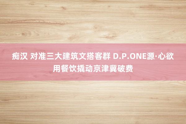 痴汉 对准三大建筑文搭客群 D.P.ONE源·心欲用餐饮撬动京津冀破费