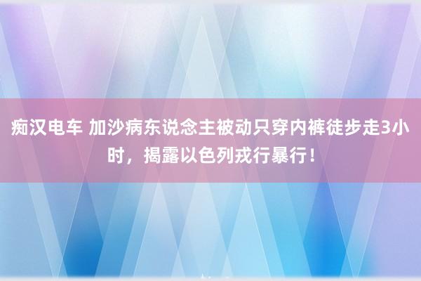 痴汉电车 加沙病东说念主被动只穿内裤徒步走3小时，揭露以色列戎行暴行！