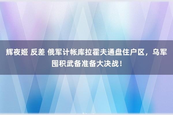 辉夜姬 反差 俄军计帐库拉霍夫通盘住户区，乌军囤积武备准备大决战！