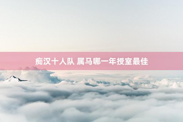 痴汉十人队 属马哪一年授室最佳