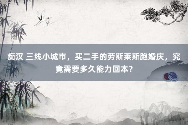 痴汉 三线小城市，买二手的劳斯莱斯跑婚庆，究竟需要多久能力回本？