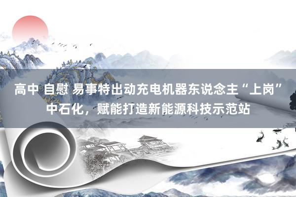 高中 自慰 易事特出动充电机器东说念主“上岗”中石化，赋能打造新能源科技示范站