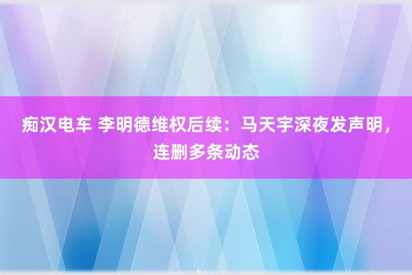 痴汉电车 李明德维权后续：马天宇深夜发声明，连删多条动态