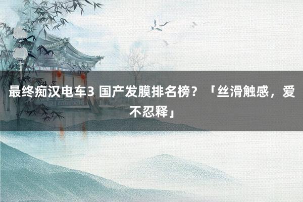 最终痴汉电车3 国产发膜排名榜？「丝滑触感，爱不忍释」
