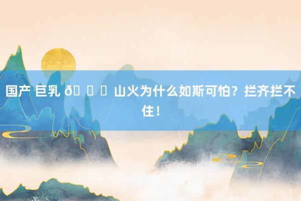 国产 巨乳 👀山火为什么如斯可怕？拦齐拦不住！