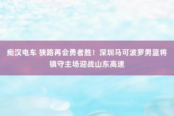 痴汉电车 狭路再会勇者胜！深圳马可波罗男篮将镇守主场迎战山东高速
