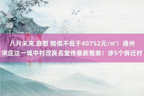 八月未央 自慰 赔偿不低于40752元/㎡！通州宋庄这一城中村改良名堂传最新推崇！涉5个拆迁村
