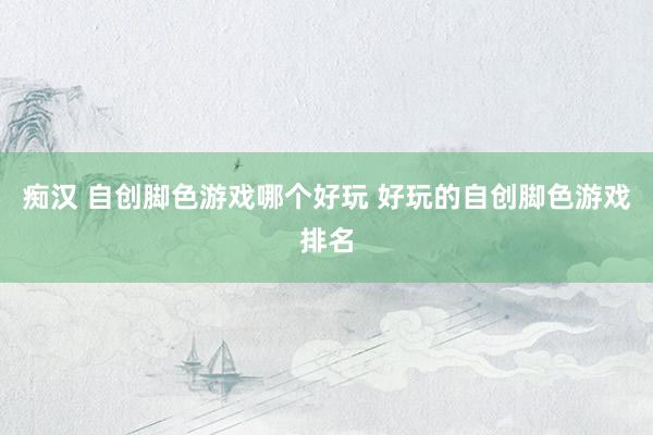 痴汉 自创脚色游戏哪个好玩 好玩的自创脚色游戏排名