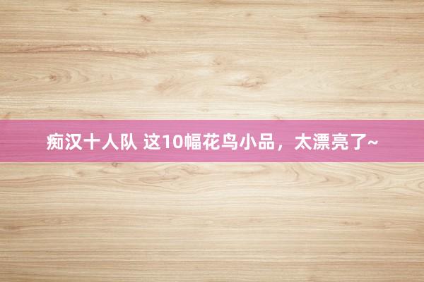 痴汉十人队 这10幅花鸟小品，太漂亮了~
