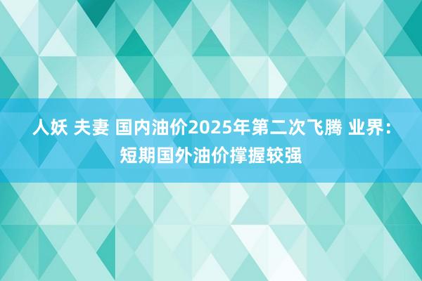 人妖 夫妻 国内油价2025年第二次飞腾 业界：短期国外油价撑握较强