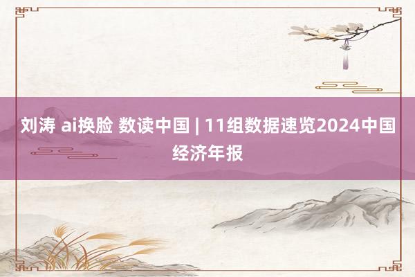 刘涛 ai换脸 数读中国 | 11组数据速览2024中国经济年报
