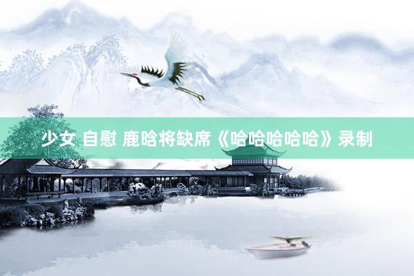 少女 自慰 鹿晗将缺席《哈哈哈哈哈》录制