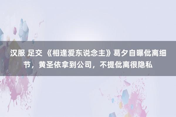 汉服 足交 《相逢爱东说念主》葛夕自曝仳离细节，黄圣依拿到公司，不提仳离很隐私