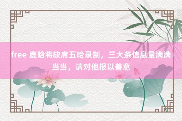 free 鹿晗将缺席五哈录制，三大条信息量满满当当，请对他报以善意